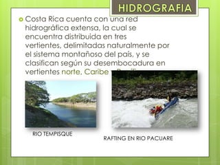  Costa Rica cuenta con una red
hidrográfica extensa, la cual se
encuentra distribuida en tres
vertientes, delimitadas naturalmente por
el sistema montañoso del país, y se
clasifican según su desembocadura en
vertientes norte, Caribe y Pacífico
RIO TEMPISQUE
RAFTING EN RIO PACUARE
 