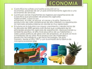  Costa Rica ha sufrido una fuerte evolución en su
economía, pasando de ser un país eminentemente agrícola a una
economía de servicios.
 Continúan siendo importantes los ingresos por exportaciones de
Costa Rica que proceden de productos agrícolas
tradicionales, como lo son
el banano, el café, el azúcar, el cacao y la piña. Destaca la
producción de café costarricense de alta calidad y su exportación
al mercado estadounidense en donde es muy apreciado.
 El turismo es la industria con mayor crecimiento y desde inicios de
la década de 2000 genera más divisas que cualquiera de los
principales productos agrícolas de exportación. Aprovechando su
ambiente pacífico, el alto nivel educativo de sus habitantes y
adecuadas políticas de atracción de empresas, en el país se inició
a mediados de los años 90 la producción de materiales y
productos tecnológicos y de micro tecnología. De esta
manera, desde el año 1997 y con la entrada de la fábrica de
microprocesadores Intel
 