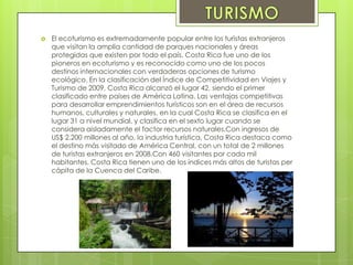  El ecoturismo es extremadamente popular entre los turistas extranjeros
que visitan la amplia cantidad de parques nacionales y áreas
protegidas que existen por todo el país. Costa Rica fue uno de los
pioneros en ecoturismo y es reconocido como uno de los pocos
destinos internacionales con verdaderas opciones de turismo
ecológico. En la clasificación del Índice de Competitividad en Viajes y
Turismo de 2009, Costa Rica alcanzó el lugar 42, siendo el primer
clasificado entre países de América Latina. Las ventajas competitivas
para desarrollar emprendimientos turísticos son en el área de recursos
humanos, culturales y naturales, en la cual Costa Rica se clasifica en el
lugar 31 a nivel mundial, y clasifica en el sexto lugar cuando se
considera aisladamente el factor recursos naturales.Con ingresos de
US$ 2.200 millones al año, la industria turística, Costa Rica destaca como
el destino más visitado de América Central, con un total de 2 millones
de turistas extranjeros en 2008.Con 460 visitantes por cada mil
habitantes, Costa Rica tienen uno de los índices más altos de turistas per
cápita de la Cuenca del Caribe.
 