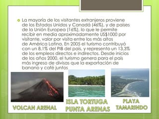  La mayoría de los visitantes extranjeros proviene
de los Estados Unidos y Canadá (46%), y de países
de la Unión Europea (16%), lo que le permite
recibir en media aproximadamente US$1000 por
visitante, valor por visita entre los más altos
de América Latina. En 2005 el turismo contribuyó
con un 8,1% del PIB del país, y represento un 13,3%
de los empleos directos e indirectos. Desde inicios
de los años 2000, el turismo genera para el país
más ingreso de divisas que la exportación de
banano y café juntos
 