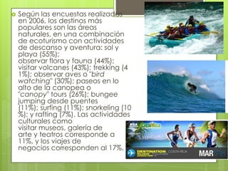  Según las encuestas realizadas
en 2006, los destinos más
populares son las áreas
naturales, en una combinación
de ecoturismo con actividades
de descanso y aventura: sol y
playa (55%);
observar flora y fauna (44%);
visitar volcanes (43%); trekking (4
1%); observar aves o "bird
watching" (30%); paseos en lo
alto de la canopea o
"canopy" tours (26%); bungee
jumping desde puentes
(11%); surfing (11%); snorkeling (10
%); y rafting (7%). Las actividades
culturales como
visitar museos, galería de
arte y teatros corresponde a
11%, y los viajes de
negocios corresponden al 17%.
 
