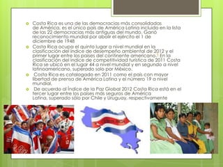  Costa Rica es una de las democracias más consolidadas
de América, es el único país de América Latina incluido en la lista
de las 22 democracias más antiguas del mundo. Ganó
reconocimiento mundial por abolir el ejército el 1 de
diciembre de 1948
 Costa Rica ocupa el quinto lugar a nivel mundial en la
clasificación del índice de desempeño ambiental de 2012 y el
primer lugar entre los países del continente americano.9 En la
clasificación del índice de competitividad turística de 2011 Costa
Rica se ubicó en el lugar 44 a nivel mundial y en segundo a nivel
latinoamericano, superado solo por México.
 Costa Rica es catalogado en 2011 como el país con mayor
libertad de prensa de América Latina y el número 19 a nivel
mundial,
 De acuerdo al Índice de la Paz Global 2012 Costa Rica está en el
tercer lugar entre los países más seguros de América
Latina, superado sólo por Chile y Uruguay, respectivamente
 