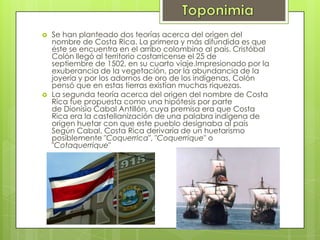  Se han planteado dos teorías acerca del origen del
nombre de Costa Rica. La primera y más difundida es que
éste se encuentra en el arribo colombino al país. Cristóbal
Colón llegó al territorio costarricense el 25 de
septiembre de 1502, en su cuarto viaje.Impresionado por la
exuberancia de la vegetación, por la abundancia de la
joyería y por los adornos de oro de los indígenas, Colón
pensó que en estas tierras existían muchas riquezas.
 La segunda teoría acerca del origen del nombre de Costa
Rica fue propuesta como una hipótesis por parte
de Dionisio Cabal Antillón, cuya premisa era que Costa
Rica era la castellanización de una palabra indígena de
origen huetar con que este pueblo designaba al país
Según Cabal, Costa Rica derivaría de un huetarismo
posiblemente "Coquerrica", "Coquerrique" o
"Cotaquerrique"
 