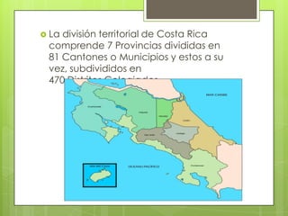  La división territorial de Costa Rica
comprende 7 Provincias divididas en
81 Cantones o Municipios y estos a su
vez, subdivididos en
470 Distritos Colegiados
 