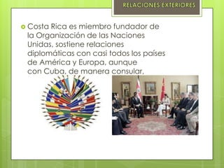 Costa Rica es miembro fundador de
la Organización de las Naciones
Unidas, sostiene relaciones
diplomáticas con casi todos los países
de América y Europa, aunque
con Cuba, de manera consular,
 