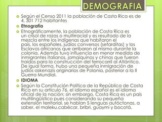  Según el Censo 2011 la población de Costa Rica es de
4, 301 712 habitantes
 Etnografía
 Etnográficamente, la población de Costa Rica es
un crisol de razas o multirracial y es resultado de la
mezcla entre los indígenas que habitaron el
país, los españoles, judíos conversos (sefarditas) y los
Esclavos africanos que arribaron al mismo durante la
colonia. Además tuvo influencia en menor medida de
inmigrantes italianos, jamaiquinos y chinos que fueron
traídos para la construcción del ferrocarril al Atlántico.
De igual forma, hubo una pequeña inmigración de
judíos askenazis originarios de Polonia, posterior a la II
Guerra Mundial.
 IDIOMA
 Según la Constitución Política de la República de Costa
Rica en su artículo 76, el idioma español es el idioma
oficial de la nación; sin embargo, Costa Rica es un país
multilingüístico pues considerando su pequeña
extensión territorial, se hablan 5 lenguas autóctonas, a
saber, el maleku,cabécar, bribri, guaymí y bocotá.
 