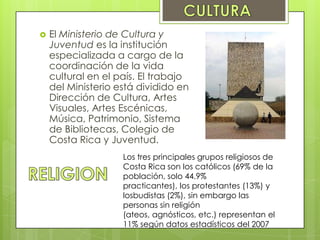  El Ministerio de Cultura y
Juventud es la institución
especializada a cargo de la
coordinación de la vida
cultural en el país. El trabajo
del Ministerio está dividido en
Dirección de Cultura, Artes
Visuales, Artes Escénicas,
Música, Patrimonio, Sistema
de Bibliotecas, Colegio de
Costa Rica y Juventud.
Los tres principales grupos religiosos de
Costa Rica son los católicos (69% de la
población, solo 44.9%
practicantes), los protestantes (13%) y
losbudistas (2%), sin embargo las
personas sin religión
(ateos, agnósticos, etc.) representan el
11% según datos estadísticos del 2007
 