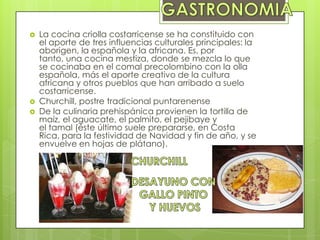  La cocina criolla costarricense se ha constituido con
el aporte de tres influencias culturales principales: la
aborigen, la española y la africana. Es, por
tanto, una cocina mestiza, donde se mezcla lo que
se cocinaba en el comal precolombino con la olla
española, más el aporte creativo de la cultura
africana y otros pueblos que han arribado a suelo
costarricense.
 Churchill, postre tradicional puntarenense
 De la culinaria prehispánica provienen la tortilla de
maíz, el aguacate, el palmito, el pejibaye y
el tamal (éste último suele prepararse, en Costa
Rica, para la festividad de Navidad y fin de año, y se
envuelve en hojas de plátano).
 
