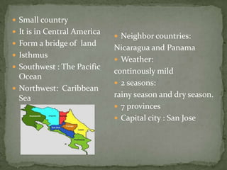  Neighbor countries:
Nicaragua and Panama
 Weather:
continously mild
 2 seasons:
rainy season and dry season.
 7 provinces
 Capital city : San Jose
 Small country
 It is in Central America
 Form a bridge of land
 Isthmus
 Southwest : The Pacific
Ocean
 Northwest: Caribbean
Sea
 