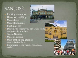  Exciting museums
 Historical buildings
 Many shops
 Many Restaurants
 It is Small city
 Dowtown:: where you can walk from
one place to another
 Teatro Nacional
 Museo Nacional
 Most of the population is
concentrated here.
 Commerce is the main economical
activity
 