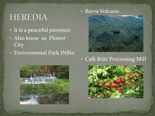  It is a peaceful province
 Also know as Flower
City
 Enviromental Park INBio
 Barva Volcano
 Café Britt Processing Mill
 