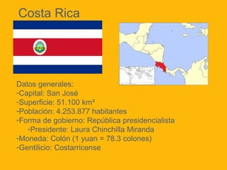 Costa Rica

Datos generales:
-Capital: San José
-Superficie: 51.100 km²
-Población: 4.253.877 habitantes
-Forma de gobierno: República presidencialista
-Presidente: Laura Chinchilla Miranda
-Moneda: Colón (1 yuan = 78.3 colones)
-Gentilicio: Costarricense

 