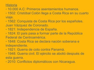 Historia
- 10.000 A.C: Primeros asentamientos humanos.
- 1502: Cristóbal Colón llega a Costa Rica en su cuarto
viaje.
- 1562: Conquista de Costa Rica por los españoles.
Juan Vázquez de Coronado.
- 1821: Independencia de España.
- 1824: El país pasa a formar parte de la República
Federal de Centroamérica.
- 1848: Costa Rica se declara nación soberana e
independiente.
- 1921: Guerra de coto contra Panamá.
- 1948: Guerra civil. El ejército se abolió después de
esta guerra.
- 2010: Conflictos diplomáticos con Nicaragua.

 