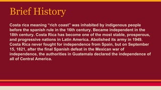 Brief History
Costa rica meaning “rich coast” was inhabited by indigenous people
before the spanish rule in the 16th century. Became independent in the
18th century. Costa Rica has become one of the most stable, prosperous,
and progressive nations in Latin America. Abolished its army in 1949.
Costa Rica never fought for independence from Spain, but on September
15, 1821, after the final Spanish defeat in the Mexican war of
independence, the authorities in Guatemala declared the independence of
all of Central America.
 