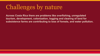 Challenges by nature
Across Costa Rica there are problems like overfishing, unregulated
tourism, development, colonization, logging and clearing of land for
subsistence farms are contributing to loss of forests, and water pollution.
 