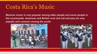 Costa Rica’s Music
Mexican music is very popular among older people and some people in
the countryside. American and British rock and roll and pop are very
popular and common among the youth.
 