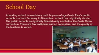 School Day
Attending school is mandatory until 14 years of age.Costa Rica's public
schools run from February to December. school day is typically shorter.
The public schools are typically Spanish-only and follow the Costa Rican
curriculum. There are few textbooks and no computers, and the quality of
the teachers is varied.
 