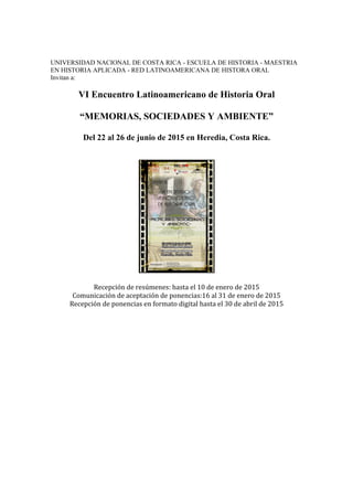 UNIVERSIDAD NACIONAL DE COSTA RICA - ESCUELA DE HISTORIA - MAESTRIA 
EN HISTORIA APLICADA - RED LATINOAMERICANA DE HISTORA ORAL 
Invitan a: 
VI Encuentro Latinoamericano de Historia Oral 
“MEMORIAS, SOCIEDADES Y AMBIENTE” 
Del 22 al 26 de junio de 2015 en Heredia, Costa Rica. 
Recepción de resúmenes: hasta el 10 de enero de 2015 
Comunicación de aceptación de ponencias:16 al 31 de enero de 2015 
Recepción de ponencias en formato digital hasta el 30 de abril de 2015 
