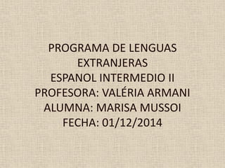 PROGRAMA DE LENGUAS
EXTRANJERAS
ESPANOL INTERMEDIO II
PROFESORA: VALÉRIA ARMANI
ALUMNA: MARISA MUSSOI
FECHA: 01/12/2014
 