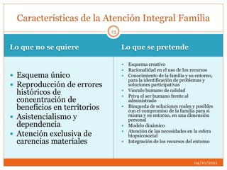 Lo que no se quiere Lo que se pretende
 Esquema único
 Reproducción de errores
históricos de
concentración de
beneficios en territorios
 Asistencialismo y
dependencia
 Atención exclusiva de
carencias materiales
 Esquema creativo
 Racionalidad en el uso de los recursos
 Conocimiento de la familia y su entorno,
para la identificación de problemas y
soluciones participativas
 Vinculo humano de calidad
 Priva el ser humano frente al
administrado
 Búsqueda de soluciones reales y posibles
con el compromiso de la familia para si
misma y su entorno, en una dimensión
personal
 Modelo dinámico
 Atención de las necesidades en la esfera
biopsicosocial
 Integración de los recursos del entorno
Características de la Atención Integral Familia
04/10/2011
13
 
