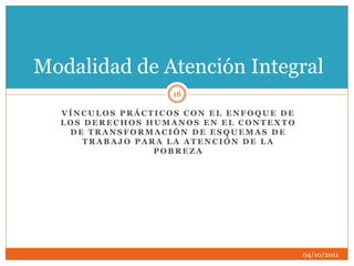 V Í N C U L O S P R Á C T I C O S C O N E L E N F O Q U E D E
L O S D E R E C H O S H U M A N O S E N E L C O N T E X T O
D E T R A N S F O R M A C I Ó N D E E S Q U E M A S D E
T R A B A J O P A R A L A A T E N C I Ó N D E L A
P O B R E Z A
Modalidad de Atención Integral
04/10/2011
18
 