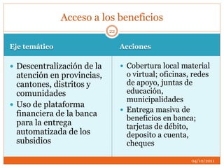 Eje temático Acciones
 Descentralización de la
atención en provincias,
cantones, distritos y
comunidades
 Uso de plataforma
financiera de la banca
para la entrega
automatizada de los
subsidios
 Cobertura local material
o virtual; oficinas, redes
de apoyo, juntas de
educación,
municipalidades
 Entrega masiva de
beneficios en banca;
tarjetas de débito,
deposito a cuenta,
cheques
Acceso a los beneficios
04/10/2011
22
 