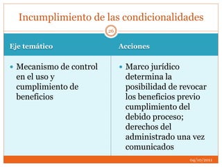Eje temático Acciones
 Mecanismo de control
en el uso y
cumplimiento de
beneficios
 Marco jurídico
determina la
posibilidad de revocar
los beneficios previo
cumplimiento del
debido proceso;
derechos del
administrado una vez
comunicados
Incumplimiento de las condicionalidades
04/10/2011
26
 