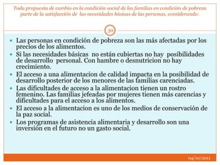 Toda propuesta de cambio en la condición social de las familias en condición de pobreza
parte de la satisfacción de las necesidades básicas de las personas, considerando:
 Las personas en condición de pobreza son las más afectadas por los
precios de los alimentos.
 Si las necesidades básicas no están cubiertas no hay posibilidades
de desarrollo personal. Con hambre o desnutricion no hay
crecimiento.
 El acceso a una alimentacion de calidad impacta en la posibilidad de
desarrollo posterior de los menores de las familias carenciadas.
 Las dificultades de acceso a la alimentacion tienen un rostro
femenino. Las familias jefeadas por mujeres tienen más carencias y
dificultades para el acceso a los alimentos.
 El acceso a la alimentacion es uno de los medios de conservación de
la paz social.
 Los programas de asistencia alimentaria y desarrollo son una
inversión en el futuro no un gasto social.
04/10/2011
30
 