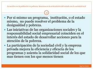 La acción con la población en pobreza descansa en la articulación del estado con la sociedad civil
 Por si mismo un programa, institución, o el estado
mismo, no puede resolver el problema de la
desigualdad y pobreza.
 Las iniciativas de las organizaciones sociales y la
responsabilidad social empresarial coinciden en el
interés del estado de desarrollar acciones para la
atención de la pobreza.
 La participación de la sociedad civil y la empresa
privada mejora la eficiencia y eficacia de los
programas y asienta la solidaridad social de los que
mas tienen con los que menos tienen
04/10/2011
31
 