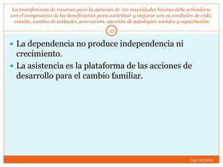 La transferencia de recursos para la atención de las necesidades básicas debe articularse
con el compromiso de los beneficiarios para contribuir y mejorar con su condición de vida;
estudio, cambio de actitudes, prevención, atención de patologías sociales y capacitación
 La dependencia no produce independencia ni
crecimiento.
 La asistencia es la plataforma de las acciones de
desarrollo para el cambio familiar.
04/10/2011
32
 