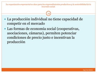 La organización empresarial es clave para los emprendimientos productivos y la sostenibilidad de la
inversión social.
 La producción individual no tiene capacidad de
competir en el mercado
 Las formas de economía social (cooperativas,
asociaciones, cámaras), permiten potenciar
condiciones de precio justo e incentivan la
producción
04/10/2011
34
 