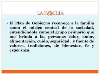LA FAMILIA
 El Plan de Gobierno reconoce a la familia
como el núcleo central de la sociedad,
entendiéndola como el grupo primario que
nos brinda a las personas calor, amor,
alimentación, cuido, seguridad; y fuente de
valores, tradiciones, de bienestar, fe y
esperanza.
 