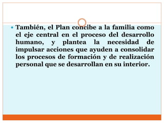  También, el Plan concibe a la familia como
el eje central en el proceso del desarrollo
humano, y plantea la necesidad de
impulsar acciones que ayuden a consolidar
los procesos de formación y de realización
personal que se desarrollan en su interior.
 