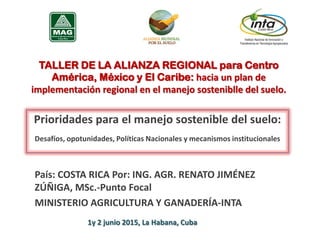 TALLER DE LA ALIANZA REGIONAL para Centro
América, México y El Caribe: hacia un plan de
implementación regional en el manejo sosteniblle del suelo.
Prioridades para el manejo sostenible del suelo:
Desafíos, opotunidades, Políticas Nacionales y mecanismos institucionales
País: COSTA RICA Por: ING. AGR. RENATO JIMÉNEZ
ZÚÑIGA, MSc.-Punto Focal
MINISTERIO AGRICULTURA Y GANADERÍA-INTA
1y 2 junio 2015, La Habana, Cuba
 