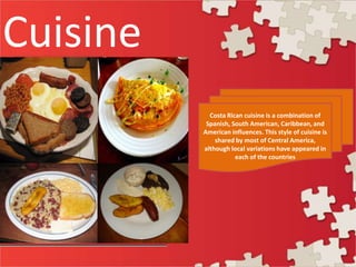 Cuisine
Costa Rican cuisine is a combination of
Spanish, South American, Caribbean, and
American influences. This style of cuisine is
shared by most of Central America,
although local variations have appeared in
each of the countries
 