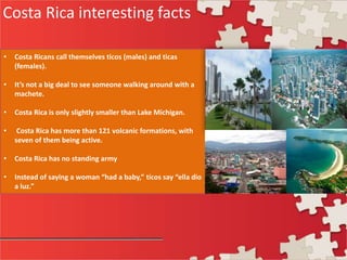 Costa Rica interesting facts
• Costa Ricans call themselves ticos (males) and ticas
(females).
• It’s not a big deal to see someone walking around with a
machete.
• Costa Rica is only slightly smaller than Lake Michigan.
• Costa Rica has more than 121 volcanic formations, with
seven of them being active.
• Costa Rica has no standing army
• Instead of saying a woman “had a baby,” ticos say “ella dio
a luz.”
 