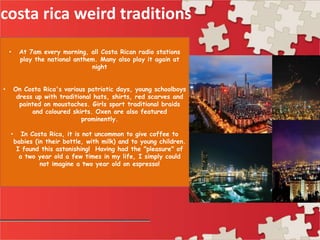 costa rica weird traditions
• At 7am every morning, all Costa Rican radio stations
play the national anthem. Many also play it again at
night
• On Costa Rica's various patriotic days, young schoolboys
dress up with traditional hats, shirts, red scarves and
painted on moustaches. Girls sport traditional braids
and coloured skirts. Oxen are also featured
prominently.
• In Costa Rica, it is not uncommon to give coffee to
babies (in their bottle, with milk) and to young children.
I found this astonishing! Having had the "pleasure" of
a two year old a few times in my life, I simply could
not imagine a two year old on espresso!
 