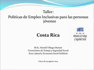 Taller:
Políticas de Empleo Inclusivas para las personas
jóvenes
Costa Rica
M.Sc. Harold Villegas Román
Viceministro de Trabajo y Seguridad Social
Área Laboral y Economía Social Solidaria
Lima 28-29 agosto 2014
 