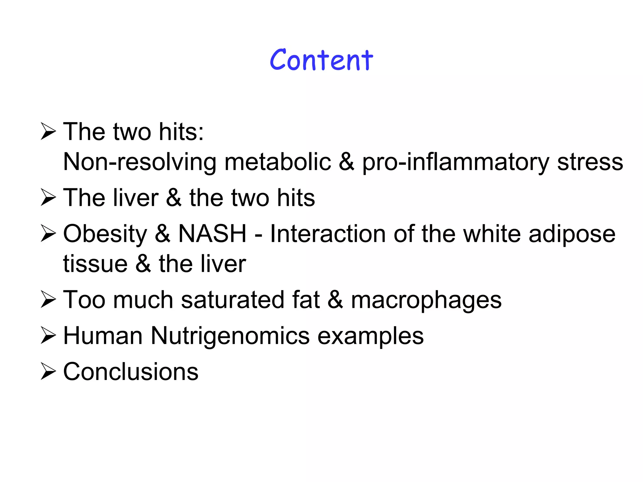 Content

 The two hits:
  Non-resolving metabolic & pro-inflammatory stress
 The liver & the two hits
 Obesity & NASH - Interaction of the white adipose
  tissue & the liver
 Too much saturated fat & macrophages
 Human Nutrigenomics examples
 Conclusions
 