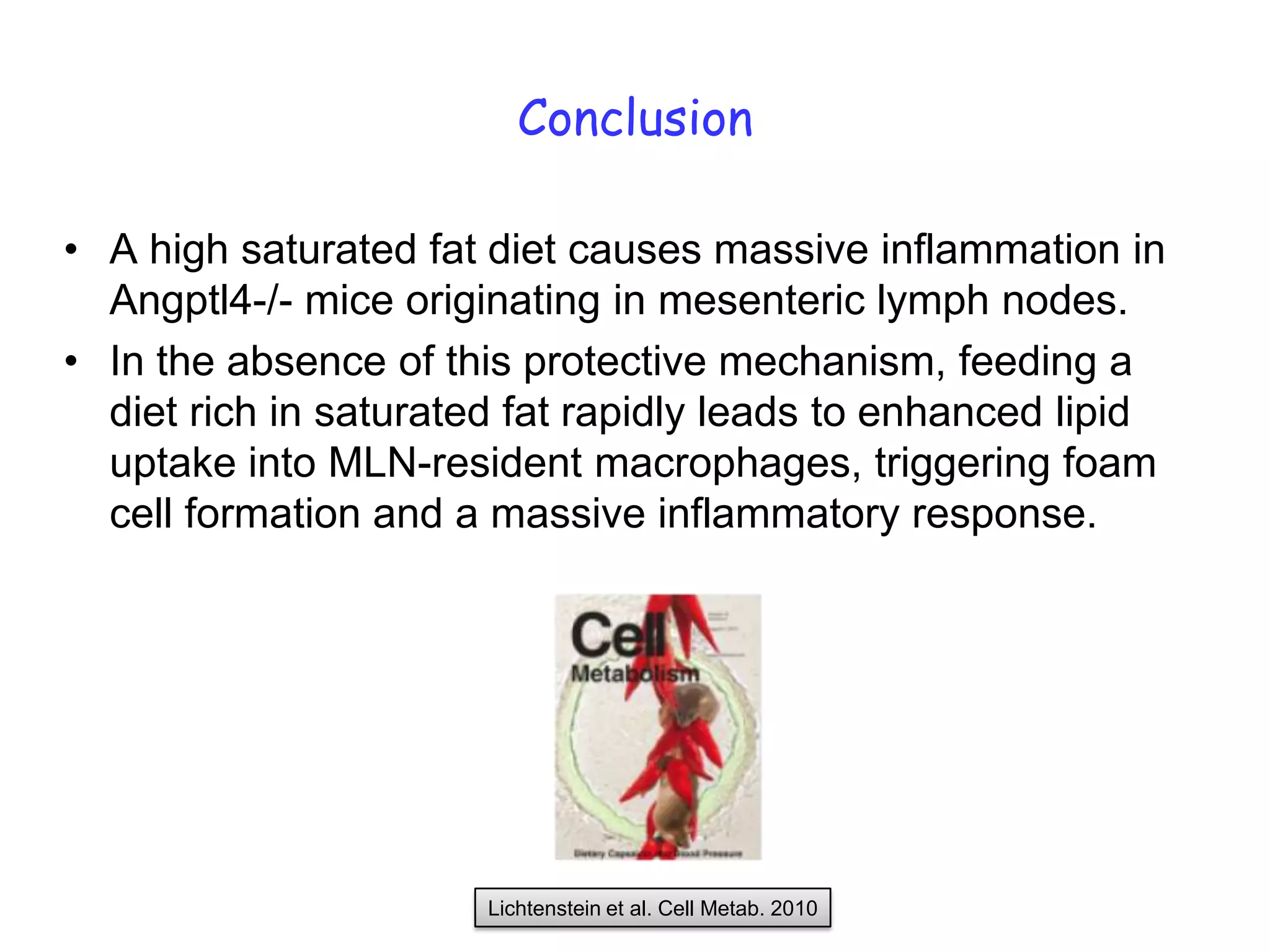Conclusion

• A high saturated fat diet causes massive inflammation in
  Angptl4-/- mice originating in mesenteric lymph nodes.
• In the absence of this protective mechanism, feeding a
  diet rich in saturated fat rapidly leads to enhanced lipid
  uptake into MLN-resident macrophages, triggering foam
  cell formation and a massive inflammatory response.




                       Lichtenstein et al. Cell Metab. 2010
 