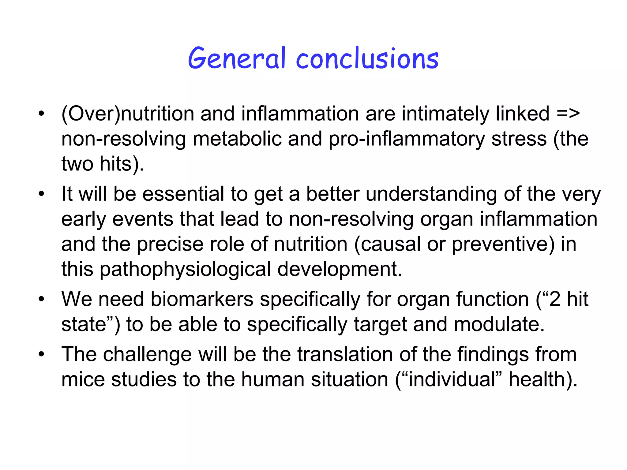 General conclusions
• (Over)nutrition and inflammation are intimately linked =>
  non-resolving metabolic and pro-inflammatory stress (the
  two hits).
• It will be essential to get a better understanding of the very
  early events that lead to non-resolving organ inflammation
  and the precise role of nutrition (causal or preventive) in
  this pathophysiological development.
• We need biomarkers specifically for organ function (“2 hit
  state”) to be able to specifically target and modulate.
• The challenge will be the translation of the findings from
  mice studies to the human situation (“individual” health).
 