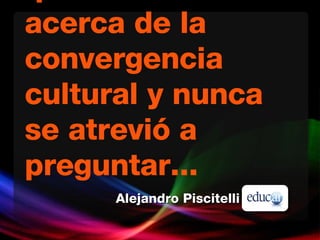 Lo que siempre quiso saber acerca de la convergencia cultural y nunca se atrevió a preguntar... Alejandro Piscitelli 