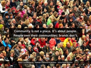Community is not a place. It’s   about people. People own their communities: brands don’t. http://www.flickr.com/photos/piet_musterd/1858568495/ Katy Lindemann - Naked Communications - kitschbitch.com 