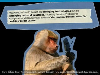 “ Our focus should be not on  emerging technologies  but on  emerging cultural practices .” –  Henry Jenkins, Professor of  Comparative Media, MIT and author of  Convergence Culture: When Old and New Media Collide Faris Yakob, Chief Tech Strategist, McCann Erickson New York…http://farisyakob.typepad.com/ 