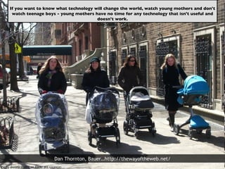 Pic by skeddy in NYC on Flickr (CC Licence)  If you want to know what technology will change the world, watch young mothers and don't watch teenage boys - young mothers have no time for any technology that isn't useful and doesn't work. Clay Shirky, 2005 Dan Thornton, Bauer…http://thewayoftheweb.net/ 