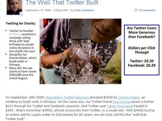 Are Twitter Users More Generous than Facebook? Dollars per Click Through Twitter: $4.50 Facebook: $0.29 Twitting for Charity: Twitter co-founder  Biz Stone  launched a  campaign asking those with Sept. birthdays to accept online donations in leui of gifts this year Donations for Charity:Water, which builds wells in Ethiopia.  Many did: the site claims to have raised $393,000 since the end of August. 