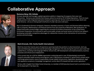 Collaborative Approach Romanus Berg, CIO, Ashoka His team develops and manages a global operations platform integrating 12 programs that cover over 60 countries.   Romanus joins Ashoka from Oceana, where he served as VP of Global Operations. There his team rapidly pushed a fully integrated operations footprint spanning over 10 time zones across Europe, North and South America - all via an initial growth timeframe of under two and a half years.  Born in Guatemala to German immigrants, Romanus attended university in France and Germany before obtaining a BS in Computer, Mathematical, and Physical Sciences from the University of Maryland. After graduation, he helped build public-private bridges supporting the successful $1.8 billion privatization of the United States Enrichment Corporation; he continued to work across public, private and social sectors to find his true calling in developing sustainable, competitive advantages for substantive missions at the intersection of communities, practice and technology.  Mark Dronzek, CIO, Family Health International. Mark has more than twenty years of experience spanning leadership positions in pharmaceuticals, start-ups, state and federal government and overall technology management. His roles during the past ten years have had a global focus, including multi-language IVRS for clinical trials, ERP development and implementations, business processes and infrastructure deployment.  In his current role, he is CIO for $400M organization conducting work in over 70 (developing) countries for research and public health services and programs; over 1,500 partners including U.S. government, private sector and foreign governments; areas of responsibility include: global infrastructure, application development, legal and regulatory compliance, knowledge management, service desk (ITIL-based) and data center operations.  He has a BA in English from Wake Forest University, is a member of CIO Executive Council and is currently testing for his black belt in Tae Kwon Do.  