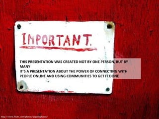 THIS PRESENTATION WAS CREATED NOT BY ONE PERSON, BUT BY MANY IT’S A PRESENTATION ABOUT THE POWER OF CONNECTING WITH PEOPLE ONLINE AND USING COMMUNITIES TO GET IT DONE http://www.flickr.com/photos/pogonophobia/ 