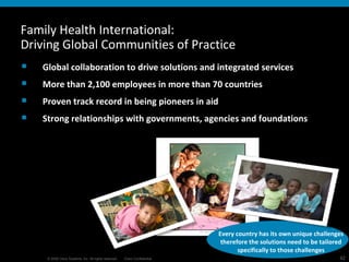 Every country has its own unique challenges therefore the solutions need to be tailored specifically to those challenges Family Health International: Driving Global Communities of Practice Global collaboration to drive solutions and integrated services More than 2,100 employees in more than 70 countries  Proven track record in being pioneers in aid Strong relationships with governments, agencies and foundations 