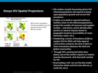 Kenya HIV Spatial Projections GIS enables visually forecasting where HIV-infected populations will expand to based upon population growth and current HIV prevalence Enables us to build or expand healthcare facilities closer to the affected populations, project the number of resources and supplies needed … and where, and to identify other positive or adverse impacts based on geographic locations (accessibility of roads, electricity, water, etc.). Establishing a Center of Excellence (COE) to support GIS for NGOs will help regional communities compress the time it takes to share innovations between the field and global communities Through FHI’s existing CoP pilots (four pilots), two of the world’s experts on malaria recently discovered…that they both worked for FHI By providing a CoP, we can literally enable interaction which until this time did not, or could not, occur 